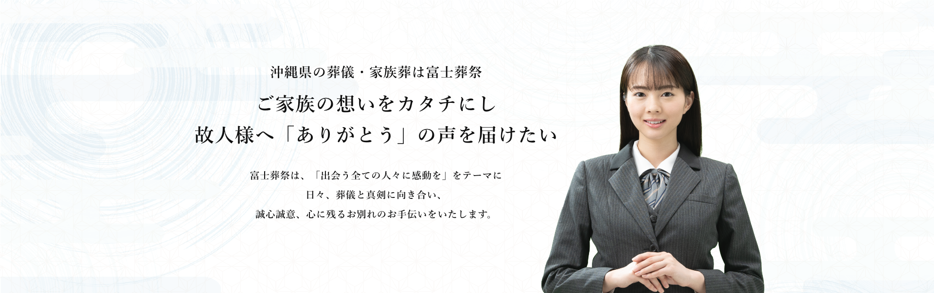 沖縄県の葬儀・家族葬は富士葬祭 ご家族の想いをカタチにし故人様へ「ありがとう」の声を届けたい 富士葬祭は、「出会う全ての人々に感動を」をテーマに日々、葬儀と真剣に向き合い、誠心誠意、心に残るお別れのお手伝いをいたします。