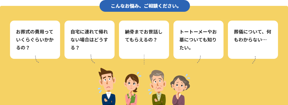 こんなお悩み、ご相談ください。 お葬式の費用っていくらぐらいかかるの？ 自宅に連れて帰れない場合はどうする？ 納骨までお世話してもらえるの？ トートーメーやお墓についても知りたい。 葬儀について、何もわからない…