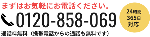 まずはお気軽にお電話ください。 0120-858-069  通話料無料（携帯電話からの通話も無料です） 24時間365日対応 